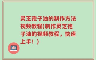灵芝孢子油的制作方法视频教程(制作灵芝孢子油的视频教程，快速上手！)