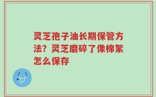 灵芝孢子油长期保管方法？灵芝磨碎了像棉絮怎么保存