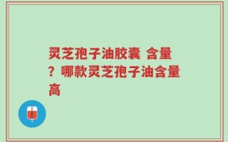灵芝孢子油胶囊 含量？哪款灵芝孢子油含量高