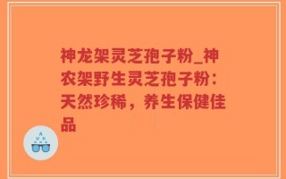 神龙架灵芝孢子粉_神农架野生灵芝孢子粉：天然珍稀，养生保健佳品