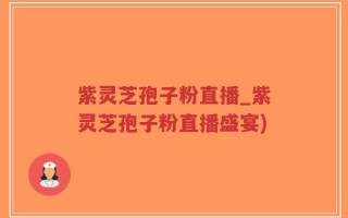 紫灵芝孢子粉直播_紫灵芝孢子粉直播盛宴)