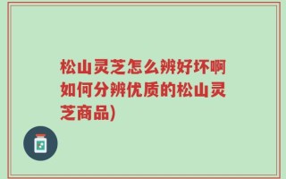 松山灵芝怎么辨好坏啊如何分辨优质的松山灵芝商品)