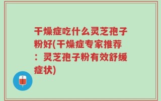干燥症吃什么灵芝孢子粉好(干燥症专家推荐：灵芝孢子粉有效舒缓症状)