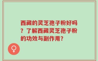 西藏的灵芝孢子粉好吗？了解西藏灵芝孢子粉的功效与副作用？