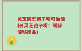 灵芝破壁孢子粉可治便秘(灵芝孢子粉：缓解便秘佳品)