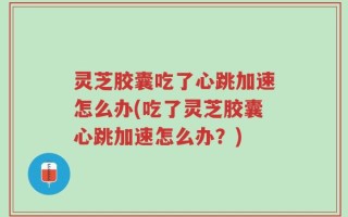灵芝胶囊吃了心跳加速怎么办(吃了灵芝胶囊心跳加速怎么办？)