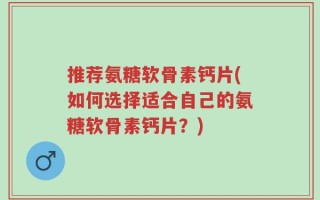 推荐氨糖软骨素钙片(如何选择适合自己的氨糖软骨素钙片？)