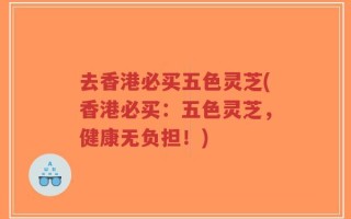去香港必买五色灵芝(香港必买：五色灵芝，健康无负担！)