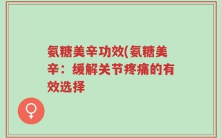 氨糖美辛功效(氨糖美辛：缓解关节疼痛的有效选择