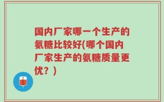 国内厂家哪一个生产的氨糖比较好(哪个国内厂家生产的氨糖质量更优？)