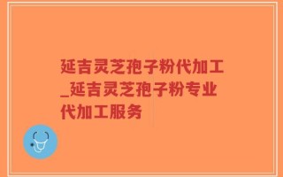 延吉灵芝孢子粉代加工_延吉灵芝孢子粉专业代加工服务