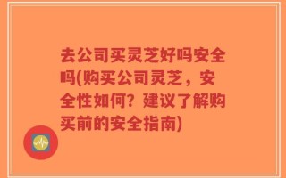 去公司买灵芝好吗安全吗(购买公司灵芝，安全性如何？建议了解购买前的安全指南)