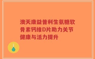 澳天康益普利生氨糖软骨素钙维D片助力关节健康与活力提升