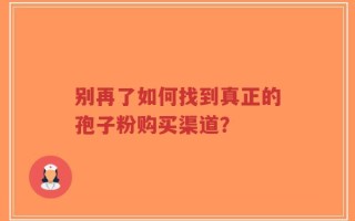 别再了如何找到真正的孢子粉购买渠道？