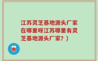江苏灵芝基地源头厂家在哪里呀江苏哪里有灵芝基地源头厂家？)