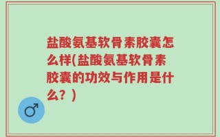 盐酸氨基软骨素胶囊怎么样(盐酸氨基软骨素胶囊的功效与作用是什么？)