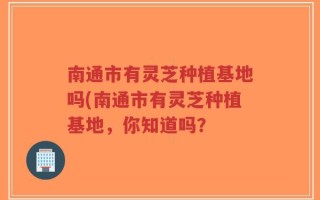 南通市有灵芝种植基地吗(南通市有灵芝种植基地，你知道吗？