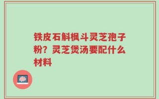 铁皮石斛枫斗灵芝孢子粉？灵芝煲汤要配什么材料