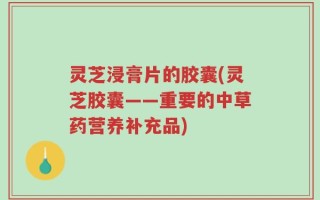 灵芝浸膏片的胶囊(灵芝胶囊——重要的中草药营养补充品)