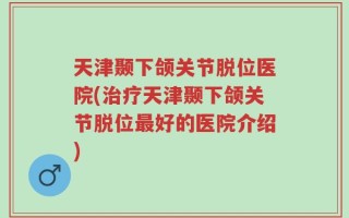 天津颞下颌关节脱位医院(治疗天津颞下颌关节脱位最好的医院介绍)