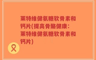 莱特维健氨糖软骨素和钙片(提高骨骼健康：莱特维健氨糖软骨素和钙片)