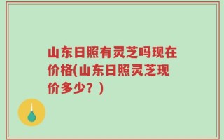 山东日照有灵芝吗现在价格(山东日照灵芝现价多少？)