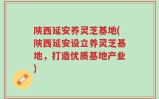 陕西延安养灵芝基地(陕西延安设立养灵芝基地，打造优质基地产业)