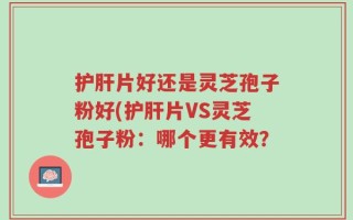 护肝片好还是灵芝孢子粉好(护肝片VS灵芝孢子粉：哪个更有效？