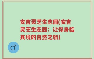 安吉灵芝生志园(安吉灵芝生志园：让你身临其境的自然之旅)