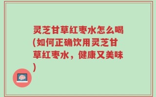 灵芝甘草红枣水怎么喝(如何正确饮用灵芝甘草红枣水，健康又美味)
