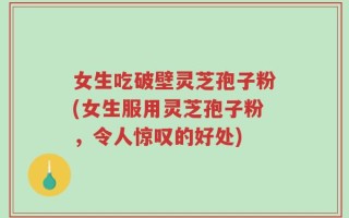 女生吃破壁灵芝孢子粉(女生服用灵芝孢子粉，令人惊叹的好处)