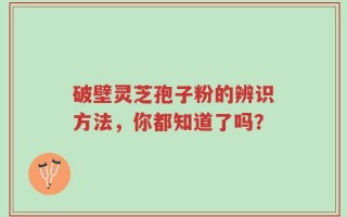 破壁灵芝孢子粉的辨识方法，你都知道了吗？