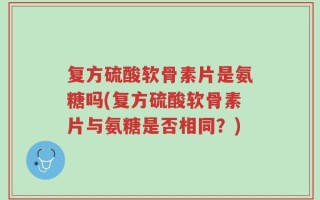 复方硫酸软骨素片是氨糖吗(复方硫酸软骨素片与氨糖是否相同？)