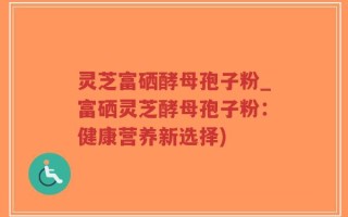 灵芝富硒酵母孢子粉_富硒灵芝酵母孢子粉：健康营养新选择)