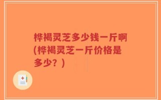 桦褐灵芝多少钱一斤啊(桦褐灵芝一斤价格是多少？)