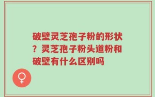 破壁灵芝孢子粉的形状？灵芝孢子粉头道粉和破壁有什么区别吗