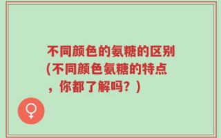 不同颜色的氨糖的区别(不同颜色氨糖的特点，你都了解吗？)