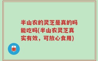 半山农的灵芝是真的吗能吃吗(半山农灵芝真实有效，可放心食用)
