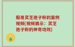 服用灵芝孢子粉的案例视频(视频展示：灵芝孢子粉的神奇功效)