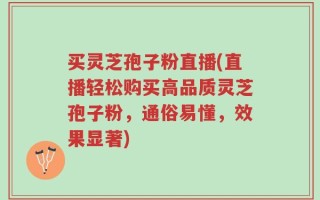 买灵芝孢子粉直播(直播轻松购买高品质灵芝孢子粉，通俗易懂，效果显著)