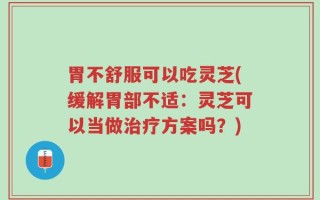 胃不舒服可以吃灵芝(缓解胃部不适：灵芝可以当做治疗方案吗？)
