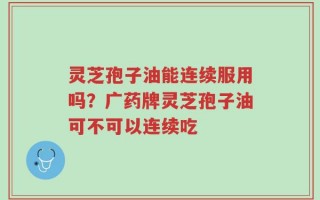 灵芝孢子油能连续服用吗？广药牌灵芝孢子油可不可以连续吃