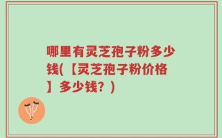 哪里有灵芝孢子粉多少钱(【灵芝孢子粉价格】多少钱？)