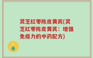 灵芝红枣陈皮黄芪(灵芝红枣陈皮黄芪：增强免疫力的中药配方)