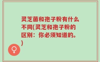 灵芝菌和孢子粉有什么不同(灵芝和孢子粉的区别：你必须知道的。)