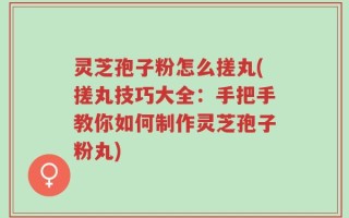 灵芝孢子粉怎么搓丸(搓丸技巧大全：手把手教你如何制作灵芝孢子粉丸)