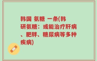 韩国 氨糖 一条(韩研氨糖：或能治疗肝病、肥胖、糖尿病等多种疾病)