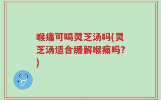 喉痛可喝灵芝汤吗(灵芝汤适合缓解喉痛吗？)