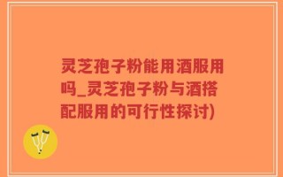 灵芝孢子粉能用酒服用吗_灵芝孢子粉与酒搭配服用的可行性探讨)