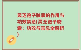 灵芝孢子胶囊的作用与功效禁忌(灵芝孢子胶囊：功效与禁忌全解析)